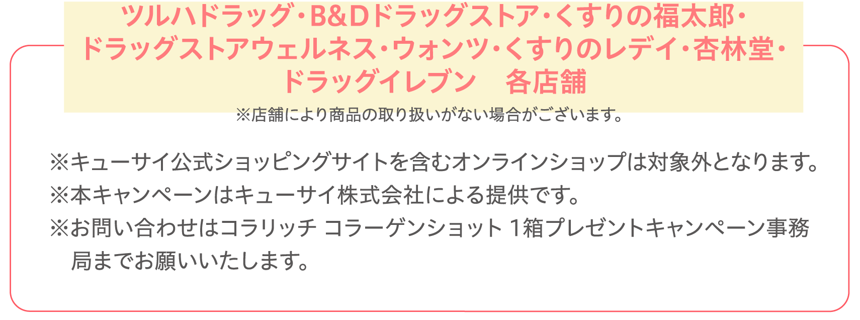 ツルハドラッグ・B&Dドラッグストア・くすりの福太郎・ドラッグストアウェルネス・ウォンツ・くすりのレデイ・杏林堂・ドラッグイレブン各店舗 ※店舗により商品の取り扱いがない場合がございます。※キューサイ公式ショッピングサイトを含むオンラインショップは対象外となります。※本キャンペーンはキューサイ株式会社による提供です。※お問い合わせはコラリッチ コラーゲンショット 1箱プレゼントキャンペーン事務局までお願いいたします。